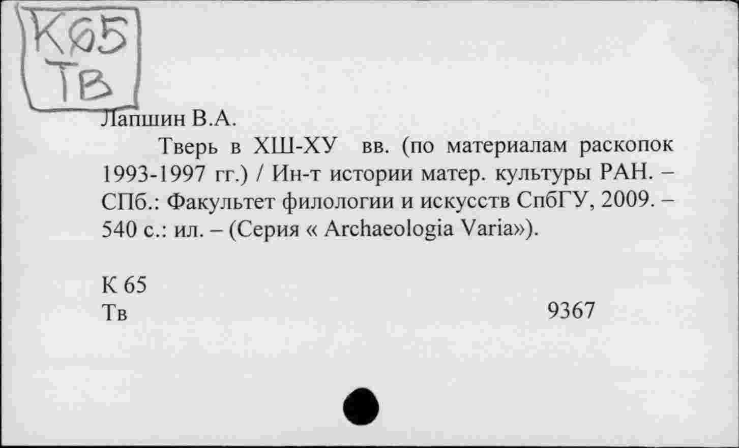 ﻿КйБ
J в, J
Лапшин В.А.
Тверь в ХШ-ХУ вв. (по материалам раскопок 1993-1997 гг.) / Ин-т истории матер, культуры РАН. -СПб.: Факультет филологии и искусств СпбГУ, 2009. -540 с.: ил. - (Серия « Archaeologia Varia»),
К 65
Тв
9367